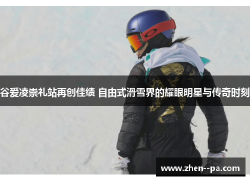 谷爱凌崇礼站再创佳绩 自由式滑雪界的耀眼明星与传奇时刻