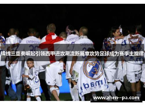 锋线三重奏崛起引领西甲进攻潮流新篇章攻势足球成为赛季主旋律