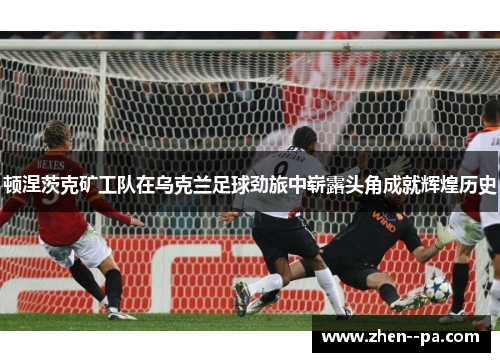 顿涅茨克矿工队在乌克兰足球劲旅中崭露头角成就辉煌历史