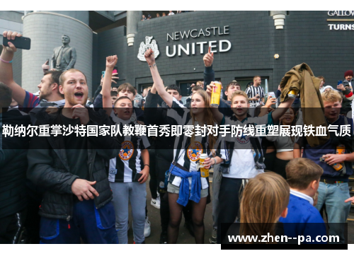 勒纳尔重掌沙特国家队教鞭首秀即零封对手防线重塑展现铁血气质