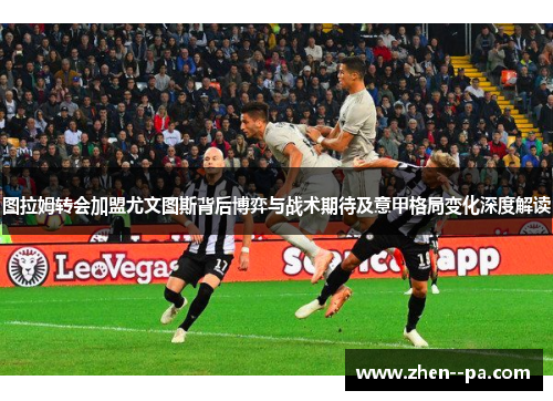 图拉姆转会加盟尤文图斯背后博弈与战术期待及意甲格局变化深度解读
