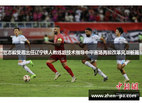 范志毅受邀出任辽宁铁人教练组技术指导中甲赛场再掀改革风潮新篇